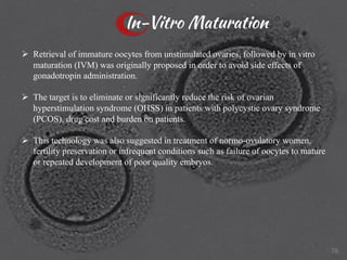 In-Vitro Maturation
Ø Retrieval of immature oocytes from unstimulated ovaries, followed by in vitro
maturation (IVM) was originally proposed in order to avoid side effects of
gonadotropin administration.
Ø The target is to eliminate or significantly reduce the risk of ovarian
hyperstimulation syndrome (OHSS) in patients with polycystic ovary syndrome
(PCOS), drug cost and burden on patients.
Ø This technology was also suggested in treatment of normo-ovulatory women,
fertility preservation or infrequent conditions such as failure of oocytes to mature
or repeated development of poor quality embryos.
76
 