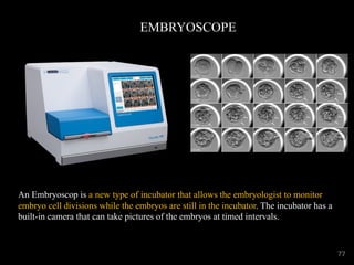 EMBRYOSCOPE
An Embryoscop is a new type of incubator that allows the embryologist to monitor
embryo cell divisions while the embryos are still in the incubator. The incubator has a
built-in camera that can take pictures of the embryos at timed intervals.
77
 