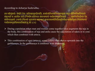 8
According to Acharya Sushrutha,
तत्र स्त्रीपुंसयोः संयोगे तेजः शरीरखायुरुदीरयित, तत्स्तेजोिनलसिन्नपाताच्छु क्र
ं च्युतं योिनमिभप्रितपद्यते
संसृज्यते च आतर्वेन ततोऽिग्नषोम संयोगात संसज्यमानो गभार्शयमनुप्रितपद्यते …….नामिभरिभदीयते दैव
संयोगादक्षयो ऽव्ययोऽिचन्त्यो भूतात्मना सहान्वक्षं सत्वरजस्तमोिभदेर्वासुरैरपरैश्च भावैवार्युनाऽिभप्रेयर्माणो
गभार्शयमनुप्रिवश्यावितष्ठते(सु.शा 3/4)
Ø During copulation when man and women come together vayu augments the teja in
the body, this combination of teja and anila cause the ejaculation of sukra in to yoni
which then combines with artava.
Ø This combination of agni (artava), soma (sukra) then moves upwards into the
garbhasaya. In the garbhasaya it combines with bhutatma.
 