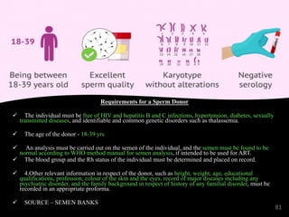 Requirements for a Sperm Donor
ü The individual must be free of HIV and hepatitis B and C infections, hypertension, diabetes, sexually
transmitted diseases, and identifiable and common genetic disorders such as thalassemia.
ü The age of the donor - 18-39 yrs
ü An analysis must be carried out on the semen of the individual, and the semen must be found to be
normal according to WHO method manual for semen analysis, if intended to be used for ART.
ü The blood group and the Rh status of the individual must be determined and placed on record.
ü 4.Other relevant information in respect of the donor, such as height, weight, age, educational
qualifications, profession, colour of the skin and the eyes, record of major diseases including any
psychiatric disorder, and the family background in respect of history of any familial disorder, must be
recorded in an appropriate proforma.
ü SOURCE – SEMEN BANKS
81
 