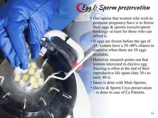 • One option that women who wish to
postpone pregnancy have is to freeze
their eggs & sperms (oocyte/sperm
banking) -at least for those who can
afford it.
• If eggs are frozen before the age of
35, women have a 30–40% chance to
conceive when there are 10 eggs
available.
• However, research points out that
women interested in elective egg
freezing is often at the end of their
reproductive life spans (late 30 s to
early 40 s).
• Same is done with Male Sperms.
• Oocyte & Sperm Cryo-preservation
– is done in case of Ca Patients.
Egg & Sperm preservation
86
 