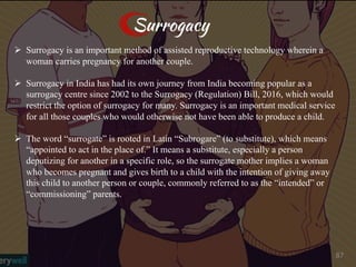 Surrogacy
Ø Surrogacy is an important method of assisted reproductive technology wherein a
woman carries pregnancy for another couple.
Ø Surrogacy in India has had its own journey from India becoming popular as a
surrogacy centre since 2002 to the Surrogacy (Regulation) Bill, 2016, which would
restrict the option of surrogacy for many. Surrogacy is an important medical service
for all those couples who would otherwise not have been able to produce a child.
Ø The word “surrogate” is rooted in Latin “Subrogare” (to substitute), which means
“appointed to act in the place of.” It means a substitute, especially a person
deputizing for another in a specific role, so the surrogate mother implies a woman
who becomes pregnant and gives birth to a child with the intention of giving away
this child to another person or couple, commonly referred to as the “intended” or
“commissioning” parents.
87
 