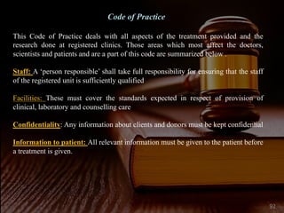 Code of Practice
This Code of Practice deals with all aspects of the treatment provided and the
research done at registered clinics. Those areas which most affect the doctors,
scientists and patients and are a part of this code are summarized below .
Staff: A ‘person responsible’ shall take full responsibility for ensuring that the staff
of the registered unit is sufficiently qualified
Facilities: These must cover the standards expected in respect of provision of
clinical, laboratory and counselling care
Confidentiality: Any information about clients and donors must be kept confidential
Information to patient: All relevant information must be given to the patient before
a treatment is given.
92
 