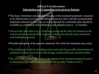 Ethical Considerations
Information and Counselling to be given to Patients
üThe basis, limitations and possible outcome of the treatment proposed, variations
in its effectiveness over time, including the success rates with the recommended
treatments obtained in the clinic as well as around the world (this data should be
available as a document with references, and updated every 6 – 12 months).
üThe possible side-effects (e.g. of the drug used) and the risks of treatment to the
women and the resulting child, including (where relevant) the risks associated
with multiple pregnancy.
üPossible disruption of the patient’s domestic life which the treatment may cause.
üThe techniques involved, including (where relevant) the possible deterioration of
gametes or embryos associated with storage, and possible pain and discomfort.
üThe cost (with suitable break-up) to the patient of the treatment proposed and of
an alternative treatment, if any (there must be no other “hidden costs”).
94
 