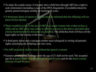 üTo make the couple aware, if relevant, that a child born through ART has a right to
seek information (including a copy of the DNA fingerprint, if available) about his
genetic parent/surrogate mother on reaching 18 years .
üA third party donor of sperm or oocytes must be informed that the offspring will not
know his/her identity.
üThere would be no bar to the use of ART by a single women who wishes to have a
child, and no ART clinic may refuse to offer its services to the above, provided other
criteria mentioned in this document are satisfied. The child thus born will have all the
legal rights on the woman or the man.
üA third-party donor and a surrogate mother must relinquish in writing all parental
rights concerning the offspring and vice versa.
üNo ART procedure shall be done without the spouse’s consent.
üGametes produced by a person under the age of 21 shall not be used. The accepted
age for a sperm donor shall be between 21 and 45 years and for the donor woman
between 18 and 35 years.
95
 