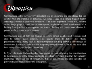 Discussion
97
Garbhadhana vidhi plays a very important role in imparting the knowledge for the
couple who are wanting to conceive. As stated , Age is a single biggest factor
affecting a woman’s chance to conceive . The other important factors ritu, kshetra
ambu, beeja plays a vital role in conception, implantation, and nourishment of a
healthy fetus just like how a appropriate season , healthy soil , water nourishment &
potent seeds give out a good harvest .
Garbhadhana aims at both the couples to follow certain deictics and regimens and
also to follow good conduct. This targets them to follow the rituals
preconceptionally. Being healthy before pregnancy can help improve the chances of
conception. It can also help prevent pregnancy complication. After all the main aim
is to bring a Shreyasi Praja to the society.
In Ayurvedic texts, Garbhadhan has been explained in detail giving due consideration
to the physiology of the female and male reproductive system thus they have clearly
mentioned about the age of conception, time of conception, and also included the
pshychological factors related to conception.
 