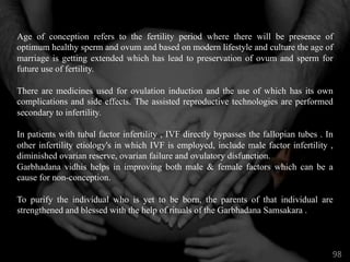 98
Age of conception refers to the fertility period where there will be presence of
optimum healthy sperm and ovum and based on modern lifestyle and culture the age of
marriage is getting extended which has lead to preservation of ovum and sperm for
future use of fertility.
There are medicines used for ovulation induction and the use of which has its own
complications and side effects. The assisted reproductive technologies are performed
secondary to infertility.
In patients with tubal factor infertility , IVF directly bypasses the fallopian tubes . In
other infertility etiology's in which IVF is employed, include male factor infertility ,
diminished ovarian reserve, ovarian failure and ovulatory disfunction.
Garbhadana vidhis helps in improving both male & female factors which can be a
cause for non-conception.
To purify the individual who is yet to be born, the parents of that individual are
strengthened and blessed with the help of rituals of the Garbhadana Samsakara .
 