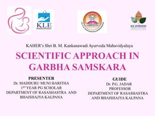 KAHER’s Shri B. M. Kankanawadi Ayurveda Mahavidyalaya
PRESENTER
Dr. MADDURU MUNI HARITHA
1ST YEAR PG SCHOLAR
DEPARTMENT OF RASASHASTRA AND
BHAISHAJYA KALPANA
SCIENTIFIC APPROACH IN
GARBHA SAMSKARA
GUIDE
Dr. P.G. JADAR
PROFESSOR
DEPARTMENT OF RASASHASTRA
AND BHAISHAJYA KALPANA
 