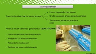 Mikroorganismoak
Arazo larrienetako bat da hauen sorrera
Inor ez dagoelako han lanean
Ur eta xaboiaren artean sortzeko arriskua
Tenperatura altuek eta erabilera
ezak
Arriskua hauek saihestea garrantzitsua (SCO 317/2003)
• Uraren eta xaboiaren berrikuspenak egin
• Biltegietako ura kontrolatu eta aldatu
• Astean behin martxan jarri
• Produktu eta uraren azterketak egin
 