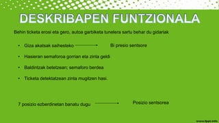 Behin ticketa erosi eta gero, autoa garbiketa tunelera sartu behar du gidariak
• Giza akatsak saihesteko
• Hasieran semaforoa gorrian eta zinta geldi
• Baldintzak betetzean; semaforo berdea
• Ticketa detektatzean zinta mugitzen hasi.
Bi presio sentsore
7 posizio ezberdinetan banatu dugu Posizio sentsorea
 