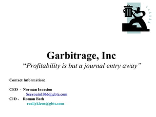 Garbitrage, Inc
       “Profitability is but a journal entry away”
Contact Information:

CEO - Norman Invasion
       Seeyouin1066@gbte.com
CIO - Roman Bath
        reallykleen@gbte.com
 