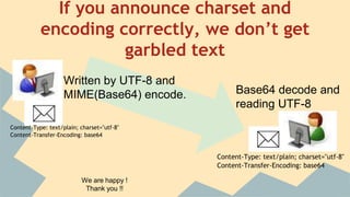 If you announce charset and
encoding correctly, we don’t get
garbled text
Written by UTF-8 and
MIME(Base64) encode. Base64 decode and
reading UTF-8
Content-Type: text/plain; charset="utf-8"
Content-Transfer-Encoding: base64
Content-Type: text/plain; charset="utf-8"
Content-Transfer-Encoding: base64
We are happy !
Thank you !!
 