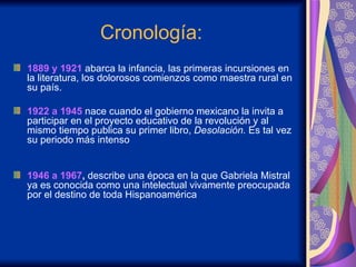 Cronología:  1889  y  1921  abarca la infancia, las primeras incursiones en la literatura, los dolorosos comienzos como maestra rural en su país.  1922  a  1945  nace cuando el gobierno mexicano la invita a participar en el proyecto educativo de la revolución y al mismo tiempo publica su primer libro,  Desolación.  Es tal vez su periodo más intenso 1946  a  1967 ,  describe una época en la que Gabriela Mistral ya es conocida como una intelectual vivamente preocupada por el destino de toda Hispanoamérica 