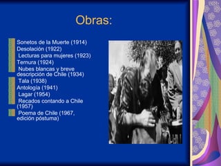 Obras:   Sonetos de la Muerte (1914)  Desolación (1922)  Lecturas para mujeres (1923)  Ternura (1924)  Nubes blancas y breve descripción de Chile (1934) Tala (1938)  Antología (1941)  Lagar (1954)  Recados contando a Chile (1957)  Poema de Chile (1967, edición póstuma) 