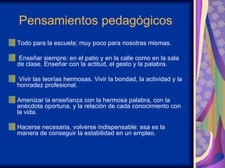 Pensamientos pedagógicos  Todo para la escuela; muy poco para nosotras mismas. Enseñar siempre: en el patio y en la calle como en la sala de clase. Enseñar con la actitud, el gesto y la palabra. Vivir las teorías hermosas. Vivir la bondad, la actividad y la honradez profesional. Amenizar la enseñanza con la hermosa palabra, con la anécdota oportuna, y la relación de cada conocimiento con la vida. Hacerse necesaria, volverse indispensable: esa es la manera de conseguir la estabilidad en un empleo.  