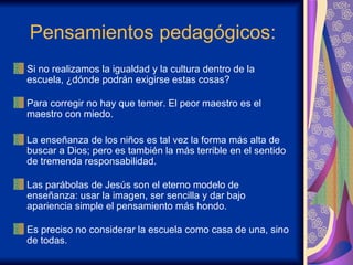 Pensamientos pedagógicos: Si no realizamos la igualdad y la cultura dentro de la escuela, ¿dónde podrán exigirse estas cosas? Para corregir no hay que temer. El peor maestro es el maestro con miedo.  La enseñanza de los niños es tal vez la forma más alta de buscar a Dios; pero es también la más terrible en el sentido de tremenda responsabilidad. Las parábolas de Jesús son el eterno modelo de enseñanza: usar la imagen, ser sencilla y dar bajo apariencia simple el pensamiento más hondo. Es preciso no considerar la escuela como casa de una, sino de todas. 