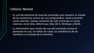Utilería: Netstat
• Es una herramienta de línea de comandos que muestra un listado
de las conexiones activas de una computadora, tanto entrantes
como salientes. Existen versiones de este comando en varios
sistemas como Unix, GNU/Linux, Mac OS X, Windows y BeOS.
• La información que resulta del uso del comando incluye el
protocolo en uso, las tablas de ruteo, las estadísticas de las
interfaces y el estado de la conexión.
 