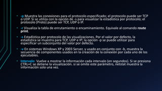 • -p Muestra las conexiones para el protocolo especificado; el protocolo puede ser TCP
o UDP. Si se utiliza con la opción de -s para visualizar la estadística por protocolo; el
protocolo (Proto) puede ser TCP, UDP o IP.
• -r Visualiza la tabla de enrutamiento o encaminamiento. Equivale al comando route
print.
• -s Estadística por protocolo de las visualizaciones. Por el valor por defecto, la
estadística se muestra para TCP, UDP e IP; la opción -p se puede utilizar para
especificar un subconjunto del valor por defecto.
• -v En sistemas Windows XP y 2003 Server, y usado en conjunto con -b, muestra la
secuencia de componentes usados en la creación de la conexión por cada uno de los
ejecutables.
• Intervalo: Vuelve a mostrar la información cada intervalo (en segundos). Si se presiona
CTRL+C se detiene la visualización. si se omite este parámetro, netstat muestra la
información solo una vez.
 