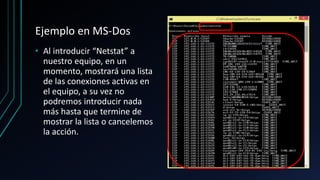 Ejemplo en MS-Dos
• Al introducir “Netstat” a
nuestro equipo, en un
momento, mostrará una lista
de las conexiones activas en
el equipo, a su vez no
podremos introducir nada
más hasta que termine de
mostrar la lista o cancelemos
la acción.
 