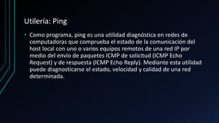 Utilería: Ping
• Como programa, ping es una utilidad diagnóstica en redes de
computadoras que comprueba el estado de la comunicación del
host local con uno o varios equipos remotos de una red IP por
medio del envío de paquetes ICMP de solicitud (ICMP Echo
Request) y de respuesta (ICMP Echo Reply). Mediante esta utilidad
puede diagnosticarse el estado, velocidad y calidad de una red
determinada.
 