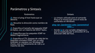 Parámetros y Sintaxis
Parámetros
/t: Hace el ping al host hasta que se
detiene.
/a: Resuelve la dirección como nombre de
host.
/l: Especifica el tamaño del paquete ICMP
en bytes, con un máximo de 65527 bytes.
/f: Especifica que los paquetes ICMP no
deben fragmentarse.
/i: Especifica el TTL (tiempo de vida) de los
paquetes enviados ICMP, con un valor
estándar en equipos con Windows XP
(host), esto es típicamente de 128 y un
máximo de 255.
Sintaxis
• La sintaxis utilizada para el comando
Ping es la misma que para el resto de
comandos en Windows.
ping <ip> /parámetro valor /parametro2
valor ...
• Donde ip es una variable obligatoria y
que es sustituida por la dirección IP o la
dirección DNS del host.
 