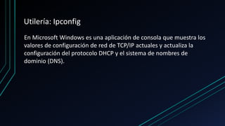 Utilería: Ipconfig
En Microsoft Windows es una aplicación de consola que muestra los
valores de configuración de red de TCP/IP actuales y actualiza la
configuración del protocolo DHCP y el sistema de nombres de
dominio (DNS).
 