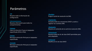 Parámetros
/all
Muestra toda la información de
configuración.
/allcompartments
Muestra información para todos los
compartimientos.
/release
Libera la dirección IP para el adaptador
específicado (IPv4 e IPv6).
/renew
Renueva la dirección IPv4 para el adaptador
específicado.
/renew6
Renueva la dirección IPv6 para el adaptador
específicado.
/flushdns
Purga la caché de resolución de DNS.
/registerdns
Actualiza todas las concesiones DHCP y vuelve a
registrar los nombres DNS.
/displaydns
Muestra el contenido de la caché de resolución DNS.
/showclassid
Muestra todas los id. de clase DHCP permitidas para
este adaptador.
/setclassid
Modifica el id. de clase DHCP.
 