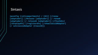 Sintaxis
ipconfig [/allcompartments] / [All] [/renew
[adaptador]] [/Release [adaptador]] [/ renew6
[adaptador]] [/ release6 [adaptador]] [/flushdns]
[/displaydns] [/registerdns] [/showclassidAdapter]
[/ setclassidAdapter [ClassID]]
 
