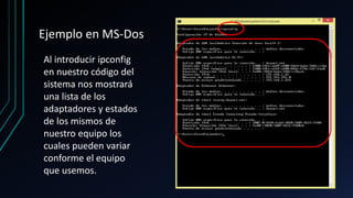 Ejemplo en MS-Dos
Al introducir ipconfig
en nuestro código del
sistema nos mostrará
una lista de los
adaptadores y estados
de los mismos de
nuestro equipo los
cuales pueden variar
conforme el equipo
que usemos.
 