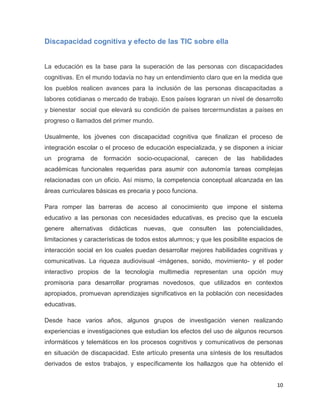Discapacidad cognitiva y efecto de las TIC sobre ella


La educación es la base para la superación de las personas con discapacidades
cognitivas. En el mundo todavía no hay un entendimiento claro que en la medida que
los pueblos realicen avances para la inclusión de las personas discapacitadas a
labores cotidianas o mercado de trabajo. Esos países lograran un nivel de desarrollo
y bienestar social que elevará su condición de países tercermundistas a países en
progreso o llamados del primer mundo.

Usualmente, los jóvenes con discapacidad cognitiva que finalizan el proceso de
integración escolar o el proceso de educación especializada, y se disponen a iniciar
un programa de formación socio-ocupacional, carecen de las habilidades
académicas funcionales requeridas para asumir con autonomía tareas complejas
relacionadas con un oficio. Así mismo, la competencia conceptual alcanzada en las
áreas curriculares básicas es precaria y poco funciona.

Para romper las barreras de acceso al conocimiento que impone el sistema
educativo a las personas con necesidades educativas, es preciso que la escuela
genere   alternativas   didácticas   nuevas,   que   consulten   las   potencialidades,
limitaciones y características de todos estos alumnos; y que les posibilite espacios de
interacción social en los cuales puedan desarrollar mejores habilidades cognitivas y
comunicativas. La riqueza audiovisual -imágenes, sonido, movimiento- y el poder
interactivo propios de la tecnología multimedia representan una opción muy
promisoria para desarrollar programas novedosos, que utilizados en contextos
apropiados, promuevan aprendizajes significativos en la población con necesidades
educativas.

Desde hace varios años, algunos grupos de investigación vienen realizando
experiencias e investigaciones que estudian los efectos del uso de algunos recursos
informáticos y telemáticos en los procesos cognitivos y comunicativos de personas
en situación de discapacidad. Este artículo presenta una síntesis de los resultados
derivados de estos trabajos, y específicamente los hallazgos que ha obtenido el


                                                                                    10
 