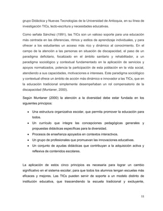 grupo Didáctica y Nuevas Tecnologías de la Universidad de Antioquia, en su línea de
investigación TICs, lecto-escritura y necesidades educativas.

Como señala Sánchez (1991), las TICs son un valioso soporte para una educación
más centrada en las diferencias, ritmos y estilos de aprendizaje individuales, y para
ofrecer a los estudiantes un acceso más rico y dinámico al conocimiento. En el
campo de la atención a las personas en situación de discapacidad, el paso de un
paradigma deficitario, focalizado en el ámbito sanitario y rehabilitador, a un
paradigma sociológico y contextual fundamentado en la aplicación de servicios y
apoyos normalizados, potencia la participación de esta población en la vida social,
atendiendo a sus capacidades, motivaciones e intereses. Este paradigma sociológico
y contextual ofrece un ámbito de acción más dinámico e innovador a las TICs, que en
la educación tradicional simplemente desempeñaban un rol compensatorio de la
discapacidad (Muntaner, 2000).

Según Muntaner (2000) la atención a la diversidad debe estar fundada en los
siguientes principios:

       Una estructura organizativa escolar, que permita promover la educación para
       todos.
       Un currículo que integre las concepciones pedagógicas generales y
       propuestas didácticas específicas para la diversidad.
       Procesos de enseñanza apoyados en contextos interactivos.
       Un grupo de profesionales que promuevan las innovaciones educativas.
       Un conjunto de ayudas didácticas que contribuyan a la adquisición activa y
       reflexiva de contenidos escolares.



La aplicación de estos cinco principios es necesaria para lograr un cambio
significativo en el sistema escolar; para que todos los alumnos tengan escuelas más
eficaces y mejores. Las TICs pueden servir de soporte a un modelo distinto de
institución educativa, que trascendiendo la escuela tradicional y excluyente,



                                                                                  11
 