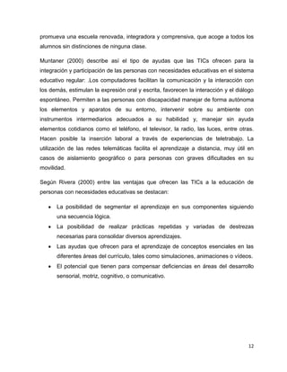 promueva una escuela renovada, integradora y comprensiva, que acoge a todos los
alumnos sin distinciones de ninguna clase.

Muntaner (2000) describe así el tipo de ayudas que las TICs ofrecen para la
integración y participación de las personas con necesidades educativas en el sistema
educativo regular: .Los computadores facilitan la comunicación y la interacción con
los demás, estimulan la expresión oral y escrita, favorecen la interacción y el diálogo
espontáneo. Permiten a las personas con discapacidad manejar de forma autónoma
los elementos y aparatos de su entorno, intervenir sobre su ambiente con
instrumentos intermediarios adecuados a su habilidad y, manejar sin ayuda
elementos cotidianos como el teléfono, el televisor, la radio, las luces, entre otras.
Hacen posible la inserción laboral a través de experiencias de teletrabajo. La
utilización de las redes telemáticas facilita el aprendizaje a distancia, muy útil en
casos de aislamiento geográfico o para personas con graves dificultades en su
movilidad.

Según Rivera (2000) entre las ventajas que ofrecen las TICs a la educación de
personas con necesidades educativas se destacan:

      La posibilidad de segmentar el aprendizaje en sus componentes siguiendo
      una secuencia lógica.
      La posibilidad de realizar prácticas repetidas y variadas de destrezas
      necesarias para consolidar diversos aprendizajes.
      Las ayudas que ofrecen para el aprendizaje de conceptos esenciales en las
      diferentes áreas del currículo, tales como simulaciones, animaciones o vídeos.
      El potencial que tienen para compensar deficiencias en áreas del desarrollo
      sensorial, motriz, cognitivo, o comunicativo.




                                                                                    12
 