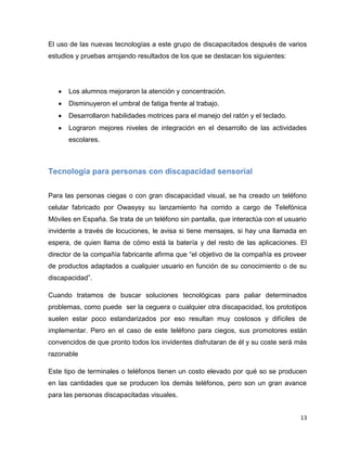 El uso de las nuevas tecnologías a este grupo de discapacitados después de varios
estudios y pruebas arrojando resultados de los que se destacan los siguientes:




      Los alumnos mejoraron la atención y concentración.
      Disminuyeron el umbral de fatiga frente al trabajo.
      Desarrollaron habilidades motrices para el manejo del ratón y el teclado.
      Lograron mejores niveles de integración en el desarrollo de las actividades
      escolares.



Tecnología para personas con discapacidad sensorial


Para las personas ciegas o con gran discapacidad visual, se ha creado un teléfono
celular fabricado por Owasysy su lanzamiento ha corrido a cargo de Telefónica
Móviles en España. Se trata de un teléfono sin pantalla, que interactúa con el usuario
invidente a través de locuciones, le avisa si tiene mensajes, si hay una llamada en
espera, de quien llama de cómo está la batería y del resto de las aplicaciones. El
director de la compañía fabricante afirma que “el objetivo de la compañía es proveer
de productos adaptados a cualquier usuario en función de su conocimiento o de su
discapacidad”.

Cuando tratamos de buscar soluciones tecnológicas para paliar determinados
problemas, como puede ser la ceguera o cualquier otra discapacidad, los prototipos
suelen estar poco estandarizados por eso resultan muy costosos y difíciles de
implementar. Pero en el caso de este teléfono para ciegos, sus promotores están
convencidos de que pronto todos los invidentes disfrutaran de él y su coste será más
razonable

Este tipo de terminales o teléfonos tienen un costo elevado por qué so se producen
en las cantidades que se producen los demás teléfonos, pero son un gran avance
para las personas discapacitadas visuales.


                                                                                    13
 