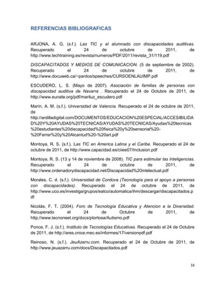 REFERENCIAS BIBLIOGRAFICAS


ARJONA, A. G. (s.f.). Las TIC y el alumnado con discapacidades auditivas.
Recuperado          el       24       de     octubre        de      2011, de
http://www.techtraining.es/revista/numeros/PDF/2011/revista_31/119.pdf

DISCAPACITADOS Y MEDIOS DE COMUNICACION. (5 de septiembre de 2002).
Recuperado       el      24       de     octubre   de    2011,  de
http://www.docuweb.ca/~pardos/speeches/CURSOENLAUIMP.pdf

ESCUDERO, L. S. (Mayo de 2007). Asociación de familias de personas con
discapacidad auditiva de Navarra . Recuperado el 24 de Octubre de 2011, de
http://www.eunate.org/pdf/mariluz_escudero.pdf

Marín, A. M. (s.f.). Universidad de Valencia. Recuperado el 24 de octubre de 2011,
de
http://ardilladigital.com/DOCUMENTOS/EDUCACION%20ESPECIAL/ACCESIBILIDA
D%20Y%20AYUDAS%20TECNICAS/AYUDAS%20TECNICAS/Ayudas%20tecnicas
%20estudiantes%20discapacidad%20fisica%20y%20sensorial%20-
%20Ferrer%20y%20Alcantud%20-%20art.pdf

Montoya, R. S. (s.f.). Las TIC en America Latina y el Caribe. Recuperado el 24 de
octubre de 2011, de http://www.capacidad.es/ciiee07/Inclusion.pdf

Montoya, R. S. (13 y 14 de noviembre de 2008). TIC para estimular las Inteligencias.
Recuperado        el       24      de       octubre       de        2011,        de
http://www.ordenadorydiscapacidad.net/Discapacidad%20intelectual.pdf

Morales, C. d. (s.f.). Universidad de Cordova (Tecnología para el apoyo a personas
con discapacidades). Recuperado el 24 de octubre de 2011, de
http://www.uco.es/investiga/grupos/eatco/automatica/ihm/descargar/discapacitados.p
df

Nicolás, F. T. (2004). Foro de Tecnología Educativa y Atencion a la Diversidad.
Recuperado        el       24       de       Octubre    de      2011,       de
http://www.tecnoneet.org/docs/ptortosa/Autismo.pdf

Ponce, F. J. (s.f.). Instituto de Tecnologías Educativas. Recuperado el 24 de Octubre
de 2011, de http://ares.cnice.mec.es/informes/17/versionpdf.pdf

Reinoso, N. (s.f.). JeuAzarru.com. Recuperado el 24 de Octubre de 2011, de
http://www.jeuazarru.com/docs/Discapacitados.pdf


                                                                                  16
 