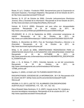 Rosas, R. (s.f.). Creática - Fundación FREE. Iberoamericana para la Cooperación en
Educación Especial y Tecnología Adaptativa. Recuperado el 24 de Octubre de 2011,
de http://www.capacidad.es/ciiee07/Chile.pdf

Serrano, N. R. (27 de Octubre de 2008). Consulta Latinoamericana Electrónica
Jóvenes, Ética y Sociedad de la Información. Recuperado el 24 de Octubre de 2011,
de http://www.secnetpro.com/celaju/Docs/Nadia_Ramos.pdf

Veiravé, M. D.-B.-S. (2006). Educación vial para niños con discapacidades
cognitivas.   Recuperado       el    24    de     octubre   de     2011, de
http://www.unne.edu.ar/Web/cyt/cyt2006/09-Educacion/2006-D-008.pdf

VELÁZQUEZ, M. A. (14 de Septiembre de 2008). universidad complutense de
madrid.     Recuperado     el     24    de      Octubre    de    2011,   de
http://www.ucm.es/BUCM/revistas/cps/11308001/articulos/POSO0909130237A.PDF

Watkins, A. (Noviembre de 2001). Foro de Tecnología Educativa y Atencion a la
Diversidad.    Recuperado        el   24  de   Octubre     de    2011,    de
http://www.tecnoneet.org/docs/ticynee.pdf

White, C. M. (JULIO de 2006). ORIENTACIONES PEDAGÓGICAS PARA LA
ORIENTACION EDUCATIVA A ESTUDIANTES CON DISCAPACIDAD COGNITIVA.
Recuperado        el      24      de      OCTUBRE        de    2011,    de
http://www.areandina.edu.co/bienestar/documentos/LINEAMIENTOS_DISCAPACIDA
D_COGNITIVA.pdf

Zato, J. G., & Gómez, F. (1991). Colombia Aprende, La red del conocimiento.
Recuperado        el     24        de      Octubre        de    2011,   de
http://www.colombiaaprende.edu.co/html/mediateca/1607/articles-
127589_archivo.pdf

Aguilera, C. (2005). LO QUE LAS TIC PUEDEN HACER POR LOS

DISCAPACITADOS. SOCIEDAD DE LA INFORMACION , 38 Y 39. Recuperado el 24
de octubre del 2011 dehttp://www.socinfo.es/contenido/revistas/pdf11/p38-
39once.pdf

ARJONA, A. G. (2011). LAS TIC Y EL ALUMNADO CON DISCAPACIDAD
AUDITIVA.AULA Y DOCENTES, 119 , 120 , 121, 122, 123.

Elena Elizabeth Salas Zambrano, O. G. (2007). Impacto de las TIC, iniciativas y
recursos tecnológicos venezolanos. Recuperado el 24 de octubre de 2011, de
http://www.capacidad.es/ciiee07/Venezuela.pdf



                                                                                  17
 