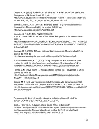 Graells, P. M. (2002). POSIBILIDADES DE LAS TIC EN EDUCACIÓN ESPECIAL.
Recuperado el 24 de octubre de 2011, de
http://www.ite.educacion.es/formacion/materiales/146/cd/m7_para_saber_mas/POSI
BILIDADES_DE_LAS_TIC_EN_EDUCACI_N_ESPECIAL.pdf

Jarmila M. Havlik, A. M. (2007). El desarrollo de las TIC y su vinculación con la
discapacidad. Recuperado el 24 de octubre de 2011,de
http://www.capacidad.es/ciiee07/Argentina.pdf

Marqués, S. F. (s.f.). TICs Y NECESIDADES
EDUCATIVASESPECIALES.ACCESIBILIDAD. Recuperado el 24 de octubre de
2011, de
http://ardilladigital.com/DOCUMENTOS/TECNOLOGIA%20EDUCATIVA/TICs/T6%20
TICS%20Y%20NEE/06%20TICs%20Y%20NECESIDADES%20EDUCATIVAS%20E
SPECIALES.pdf

Montoya, R. S. (2008). TIC para estimular las Inteligencias. Recuperado el 24 de
octubre de 2011, de
http://www.ordenadorydiscapacidad.net/Discapacidad%20intelectual.pdf

Por Viviana Marchetti, F. C. (2010). TICs y discapacidad. Recuperado el 24 de
octubre de 2011, de http://www.bdp.org.ar/facultad/publicaciones/trama/14/14-
Marchetti,%20Musa,%20Cantor,%20Poletti-Tics%20y%20discapacidad.pdf

Ramos, J. M. (mayo de 2011). Discapacidades con las TIC. Recuperado el 24 de
octubre de 2011, de
http://introduccionalastic.files.wordpress.com/2011/05/discapacidadconlastic-
110331111339-phpapp02.pdf

Segura, M. J. (s.f.). Las Tecnologías de la Información y la Comunicación (TIC)
adaptadas a la discapacidad psíquica. Recuperado el 24 de octubre de 2011, de
http://digitum.um.es/xmlui/bitstream/10201/10808/1/TIC%20y%20Discapacidad%20P
s%C3%ADquica.pdf



Almenara, J. C. (2009). Inclusión educativa: inclusion digital. RE V I S TA
EDUCACIÓN I N C LUSIVA VOL. 2, N .º1 , 2 , 3 y 4.

José A. Ferreyra, A. M. (2009). El uso de las TIC en la Educación
Especial:Descripción de un Sistema Informático para Niños Discapacitados Visuales
en Etapa preescolar. Recuperado el 24 de octubre de 2011, de http://teyet-
revista.info.unlp.edu.ar/nuevo/files/No3/TEYET3-art09.pdf


                                                                                    18
 