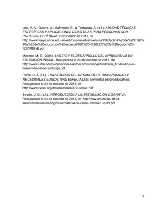Leo, V. A., Guerra, A., Salmerón, E., & Tortajada, A. (s.f.). AYUDAS TÉCNICAS
ESPECÍFICAS Y APLICACIONES DIDÁCTICAS PARA PERSONAS CON
PARÁLISIS CEREBRAL. Recuperado el 2011, de
http://www.feeye.uncu.edu.ar/web/posjornadasinve/area3/Didactica%20de%20EGB%
20y%20de%20educacion%20especial/306%20-%20LEO%20y%20equipo%20-
%20FEEyE.pdf

Moreno, M. E. (2006). LAS TIC Y EL DESARROLLO DEL APRENDIZAJE EN
EDUCACIÓN INICIAL. Recuperado el 24 de octubre de 2011, de
http://www.urbe.edu/publicaciones/redhecs/historico/pdf/edicion_1/1-las-tic-y-el-
desarrollo-del-aprendizaje.pdf

Parra, D. J. (s.f.). TRASTORNOS DEL DESARROLLO, DISCAPACIDAD Y
NECESIDADES EDUCATIVAS ESPECIALES: elementos psicvoeducativos.
Recuperado el 24 de octubre de 2011, de
http://www.rieoei.org/deloslectores/372Luque.PDF

Sevilla, J. G. (s.f.). INTRODUCCIÓN A LA ESTIMULACIÓN COGNITIVA.
Recuperado el 24 de octubre de 2011, de http://ocw.um.es/cc.-de-la-
salud/estimulacion-cognitiva/material-de-clase-1/tema-1-texto.pdf




                                                                                    19
 
