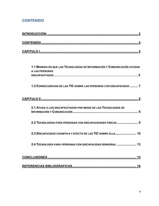 CONTENIDO


INTRODUCCIÓN ........................................................................................................ 2

CONTENIDO ............................................................................................................... 4

CAPITULO I ................................................................................................................ 5



         1.1 MANERA EN QUE LAS TECNOLOGÍAS DE INFORMACIÓN Y COMUNICACIÓN AYUDAN
         A LAS PERSONAS
         DISCAPACITADAS……………………………………………………………………….5



         1.2 CONSECUENCIAS DE LAS TIC SOBRE LAS PERSONAS CON DISCAPACIDAD ......... 7



CAPITULO II ............................................................................................................... 8

         2.1 AYUDA A LOS DISCAPACITADOS POR MEDIO DE LAS TECNOLOGÍAS DE
         INFORMACIÓN Y COMUNICACIÓN. .......................................................................... 8


         2.2 TECNOLOGÍAS PARA PERSONAS CON DISCAPACIDADES FÍSICAS ........................ 9


         2.3 DISCAPACIDAD COGNITIVA Y EFECTO DE LAS TIC SOBRE ELLA........................ 10


         2.4 TECNOLOGÍA PARA PERSONAS CON DISCAPACIDAD SENSORIAL ...................... 13



CONCLUSIONES ..................................................................................................... 15

REFERENCIAS BIBLIOGRAFICAS ......................................................................... 16




                                                                                                                           4
 
