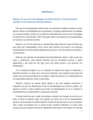 CAPITULO I


Manera en que las Tecnologías de Información y Comunicación
ayudan a las personas discapacitadas

   Para que los discapacitados puedan recibir una educación completa, acceder al mundo
laboral, mejorar sus posibilidades de comunicación o conseguir desenvolverse con facilidad
en su propia vivienda, cuentan con un aliado de incalculable valor como son las Tecnologías
de Información y Comunicación (TIC). Se pueden aplicar a las personas con discapacidades
de muchas y muy diversas maneras.

   Gracias a las TIC las personas con discapacidad están logrando romper barreras que
para ellos eran infranqueables. Como primer paso tenemos que educar a las personas
discapacitadas en las herramientas digitales para que sean unos instrumentos de inclusión y
no de exclusión.

   Sabemos que este tipo de tecnologías está desarrollándose todavía y falta mucho que
hacer y perfeccionar, pero también sabemos que las tecnologías avanzan a pasos
agigantados y que cada día hay algo nuevo que podría ayudar a las personas con
discapacidad.

   Si la competencia digital es ya un indicador de calidad para lograr la realización y
desarrollo personal a lo largo de la vida de los individuos, será necesario pues poner los
medios para que esta tecnología sea accesible a todas las personas con independencia de
sus capacidades psíquicas, físicas o sensoriales.

   Podemos nombrar de manera rápida debido a que más adelante entraremos a
explicarlas una por una dependiendo el tipo de discapacidades que vamos a explicar, por
ejemplo el primer y mayor problema que tienen los discapacitados es en su vivienda, la
imposibilidad de ser independientes y valerse por sí mismos.

   El simple hecho de subir o bajar una persiana, acceder a los muebles de la cocina y el
baño, el hecho de bañarse solos, son barreras que tienen día a día los discapacitados,
gracias a las tecnologías se pueden solventar muchas de estas barreras, como por ejemplo;
subir y bajar una persiana con un control remoto, prender la televisión y el radio cosas
simples que para cualquier persona es insignificante para ellos es una odisea, los controles

                                                                                          5
 