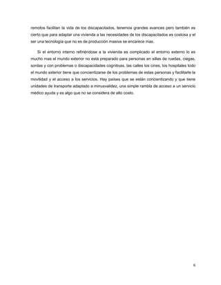 remotos facilitan la vida de los discapacitados, tenemos grandes avances pero también es
cierto que para adaptar una vivienda a las necesidades de los discapacitados es costosa y el
ser una tecnología que no es de producción masiva se encarece mas.

   Si el entorno interno refiriéndose a la vivienda es complicado el entorno externo lo es
mucho mas el mundo exterior no está preparado para personas en sillas de ruedas, ciegas,
sordas y con problemas o discapacidades cognitivas, las calles los cines, los hospitales todo
el mundo exterior tiene que concientizarse de los problemas de estas personas y facilitarle la
movilidad y el acceso a los servicios. Hay países que se están concientizando y que tiene
unidades de transporte adaptado a minusvalidez, una simple rambla de acceso a un servicio
médico ayuda y es algo que no se considera de alto costo.




                                                                                            6
 
