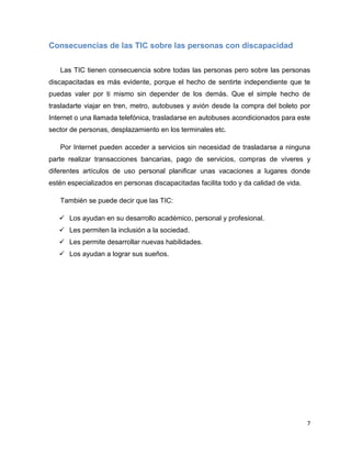 Consecuencias de las TIC sobre las personas con discapacidad


   Las TIC tienen consecuencia sobre todas las personas pero sobre las personas
discapacitadas es más evidente, porque el hecho de sentirte independiente que te
puedas valer por ti mismo sin depender de los demás. Que el simple hecho de
trasladarte viajar en tren, metro, autobuses y avión desde la compra del boleto por
Internet o una llamada telefónica, trasladarse en autobuses acondicionados para este
sector de personas, desplazamiento en los terminales etc.

   Por Internet pueden acceder a servicios sin necesidad de trasladarse a ninguna
parte realizar transacciones bancarias, pago de servicios, compras de víveres y
diferentes artículos de uso personal planificar unas vacaciones a lugares donde
estén especializados en personas discapacitadas facilita todo y da calidad de vida.

   También se puede decir que las TIC:

    Los ayudan en su desarrollo académico, personal y profesional.
    Les permiten la inclusión a la sociedad.
    Les permite desarrollar nuevas habilidades.
    Los ayudan a lograr sus sueños.




                                                                                      7
 