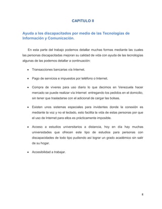 CAPITULO II


Ayuda a los discapacitados por medio de las Tecnologías de
Información y Comunicación.


   En esta parte del trabajo podemos detallar muchas formas mediante las cuales
las personas discapacitadas mejoran su calidad de vida con ayuda de las tecnologías
algunas de las podemos detallar a continuación:

      Transacciones bancarias vía Internet.

      Pago de servicios e impuestos por teléfono o Internet.

      Compra de víveres para uso diario lo que decimos en Venezuela hacer
      mercado se puede realizar vía Internet entregando los pedidos en el domicilio,
      sin tener que trasladarse con el adicional de cargar las bolsas.

      Existen unos sistemas especiales para invidentes donde la conexión es
      mediante la voz y no el teclado, esto facilita la vida de estas personas por que
      el uso de Internet para ellos es prácticamente imposible.

      Acceso a estudios universitarios a distancia, hoy en día hay muchas
      universidades que ofrecen este tipo de estudios para personas con
      discapacidades de todo tipo pudiendo así lograr un grado académico sin salir
      de su hogar.

      Accesibilidad a trabajar.




                                                                                     8
 