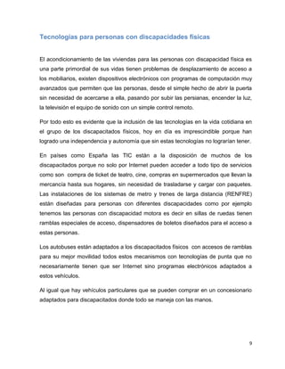 Tecnologías para personas con discapacidades físicas


El acondicionamiento de las viviendas para las personas con discapacidad física es
una parte primordial de sus vidas tienen problemas de desplazamiento de acceso a
los mobiliarios, existen dispositivos electrónicos con programas de computación muy
avanzados que permiten que las personas, desde el simple hecho de abrir la puerta
sin necesidad de acercarse a ella, pasando por subir las persianas, encender la luz,
la televisión el equipo de sonido con un simple control remoto.

Por todo esto es evidente que la inclusión de las tecnologías en la vida cotidiana en
el grupo de los discapacitados físicos, hoy en día es imprescindible porque han
logrado una independencia y autonomía que sin estas tecnologías no lograrían tener.

En países como España las TIC están a la disposición de muchos de los
discapacitados porque no solo por Internet pueden acceder a todo tipo de servicios
como son compra de ticket de teatro, cine, compras en supermercados que llevan la
mercancía hasta sus hogares, sin necesidad de trasladarse y cargar con paquetes.
Las instalaciones de los sistemas de metro y trenes de larga distancia (RENFRE)
están diseñadas para personas con diferentes discapacidades como por ejemplo
tenemos las personas con discapacidad motora es decir en sillas de ruedas tienen
ramblas especiales de acceso, dispensadores de boletos diseñados para el acceso a
estas personas.

Los autobuses están adaptados a los discapacitados físicos con accesos de ramblas
para su mejor movilidad todos estos mecanismos con tecnologías de punta que no
necesariamente tienen que ser Internet sino programas electrónicos adaptados a
estos vehículos.

Al igual que hay vehículos particulares que se pueden comprar en un concesionario
adaptados para discapacitados donde todo se maneja con las manos.




                                                                                    9
 