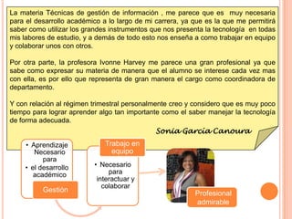 La materia Técnicas de gestión de información , me parece que es muy necesaria
para el desarrollo académico a lo largo de mi carrera, ya que es la que me permitirá
saber como utilizar los grandes instrumentos que nos presenta la tecnología en todas
mis labores de estudio, y a demás de todo esto nos enseña a como trabajar en equipo
y colaborar unos con otros.

Por otra parte, la profesora Ivonne Harvey me parece una gran profesional ya que
sabe como expresar su materia de manera que el alumno se interese cada vez mas
con ella, es por ello que representa de gran manera el cargo como coordinadora de
departamento.

Y con relación al régimen trimestral personalmente creo y considero que es muy poco
tiempo para lograr aprender algo tan importante como el saber manejar la tecnología
de forma adecuada.
                                              Sonia García Canoura
    • Aprendizaje             Trabajo en
       Necesario                equipo
          para
    • el desarrollo       • Necesario
       académico               para
                           interactuar y
                             colaborar
          Gestión                                         Profesional
                                                          admirable
 