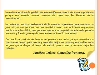 La materia técnicas de gestión de información me parece de suma importancia
ya que nos enseña nuevas maneras de como usar las técnicas de la
comunicación.

La profesora, como coordinadora de la materia represento para nosotros un
gran reto, es una persona que nos enseñó a como usar fácilmente lo que para
nosotros era tan difícil, una persona que nos acompañó durante este periodo
de clases y fue de gran ayuda en nuestro crecimiento académico.

 En cuanto al periodo de tiempo me parece muy corto, ya que necesitamos
mucho mas tiempo para crecer y entender mejor los temas que nos dan, seria
de gran ayuda alargar el tiempo de estudio para crecer y conocer mejor las
materias.
                       Andrea Celeste González Ventura.
 