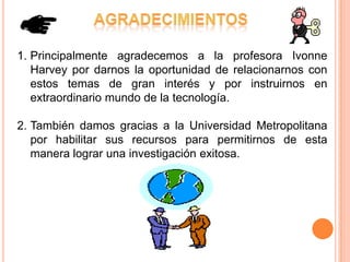 1. Principalmente agradecemos a la profesora Ivonne
   Harvey por darnos la oportunidad de relacionarnos con
   estos temas de gran interés y por instruirnos en
   extraordinario mundo de la tecnología.

2. También damos gracias a la Universidad Metropolitana
   por habilitar sus recursos para permitirnos de esta
   manera lograr una investigación exitosa.
 