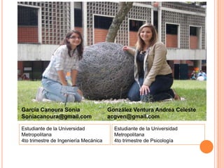 García Canoura Sonia                   González Ventura Andrea Celeste
Soniacanoura@gmail.com                 acgven@gmail.com

Estudiante de la Universidad             Estudiante de la Universidad
Metropolitana                            Metropolitana
4to trimestre de Ingeniería Mecánica     4to trimestre de Psicología
 