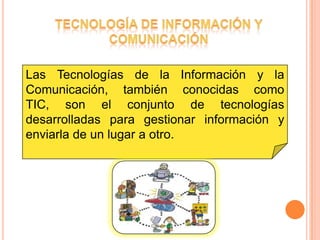 Las Tecnologías de la Información y la
Comunicación, también conocidas como
TIC, son el conjunto de tecnologías
desarrolladas para gestionar información y
enviarla de un lugar a otro.
 