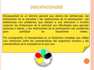 Discapacidad es un término general que abarca las deficiencias, las
limitaciones de la actividad y las restricciones de la participación. Las
deficiencias son problemas que afectan a una estructura o función
corporal; las limitaciones de la actividad son dificultades para ejecutar
acciones o tareas, y las restricciones de la participación son problemas
para           participar         en          situaciones         vitales.

Por consiguiente, la discapacidad es un fenómeno complejo que refleja
una interacción entre las características del organismo humano y las
características de la sociedad en la que vive.
 