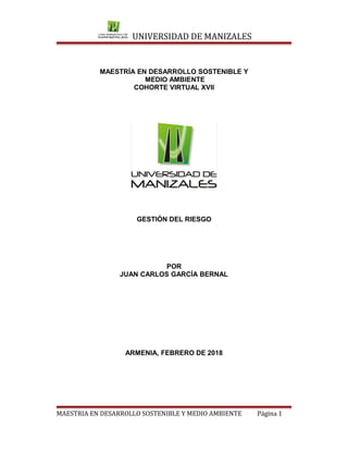UNIVERSIDAD DE MANIZALES
MAESTRÍA EN DESARROLLO SOSTENIBLE Y
MEDIO AMBIENTE
COHORTE VIRTUAL XVII
GESTIÓN DEL RIESGO
POR
JUAN CARLOS GARCÍA BERNAL
ARMENIA, FEBRERO DE 2018
MAESTRIA EN DESARROLLO SOSTENIBLE Y MEDIO AMBIENTE Página 1
 
